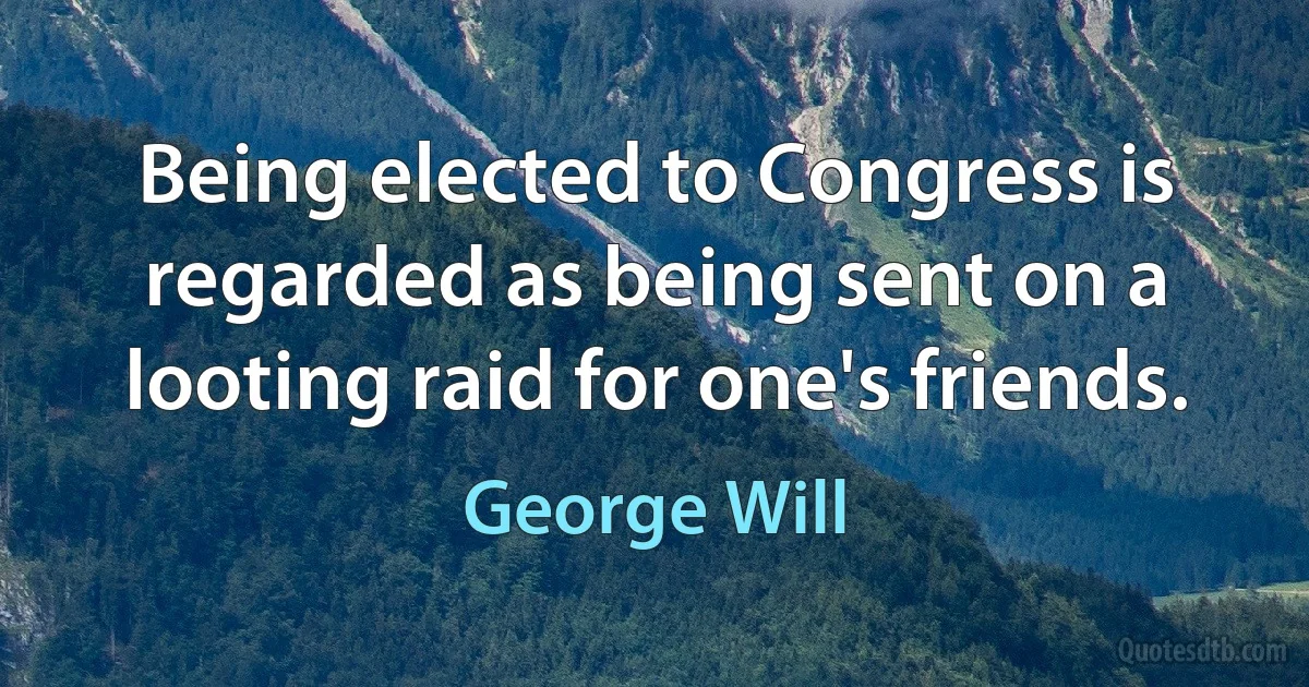 Being elected to Congress is regarded as being sent on a looting raid for one's friends. (George Will)