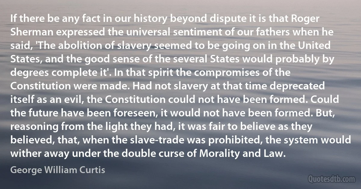 If there be any fact in our history beyond dispute it is that Roger Sherman expressed the universal sentiment of our fathers when he said, 'The abolition of slavery seemed to be going on in the United States, and the good sense of the several States would probably by degrees complete it'. In that spirit the compromises of the Constitution were made. Had not slavery at that time deprecated itself as an evil, the Constitution could not have been formed. Could the future have been foreseen, it would not have been formed. But, reasoning from the light they had, it was fair to believe as they believed, that, when the slave-trade was prohibited, the system would wither away under the double curse of Morality and Law. (George William Curtis)