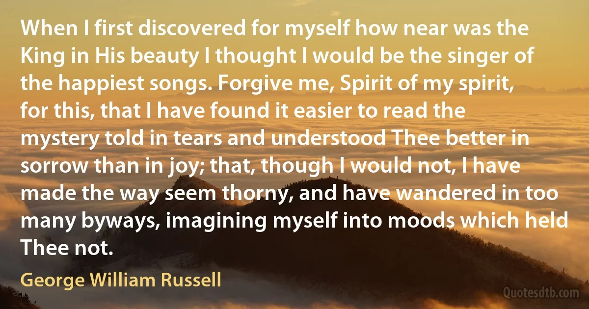 When I first discovered for myself how near was the King in His beauty I thought I would be the singer of the happiest songs. Forgive me, Spirit of my spirit, for this, that I have found it easier to read the mystery told in tears and understood Thee better in sorrow than in joy; that, though I would not, I have made the way seem thorny, and have wandered in too many byways, imagining myself into moods which held Thee not. (George William Russell)