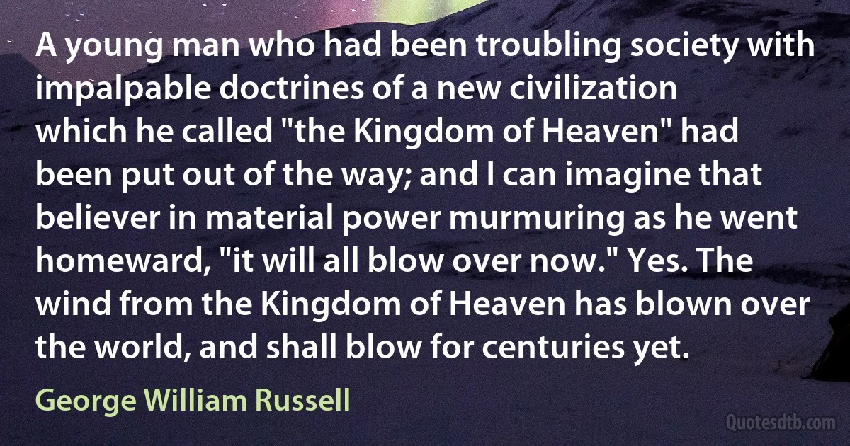 A young man who had been troubling society with impalpable doctrines of a new civilization which he called "the Kingdom of Heaven" had been put out of the way; and I can imagine that believer in material power murmuring as he went homeward, "it will all blow over now." Yes. The wind from the Kingdom of Heaven has blown over the world, and shall blow for centuries yet. (George William Russell)