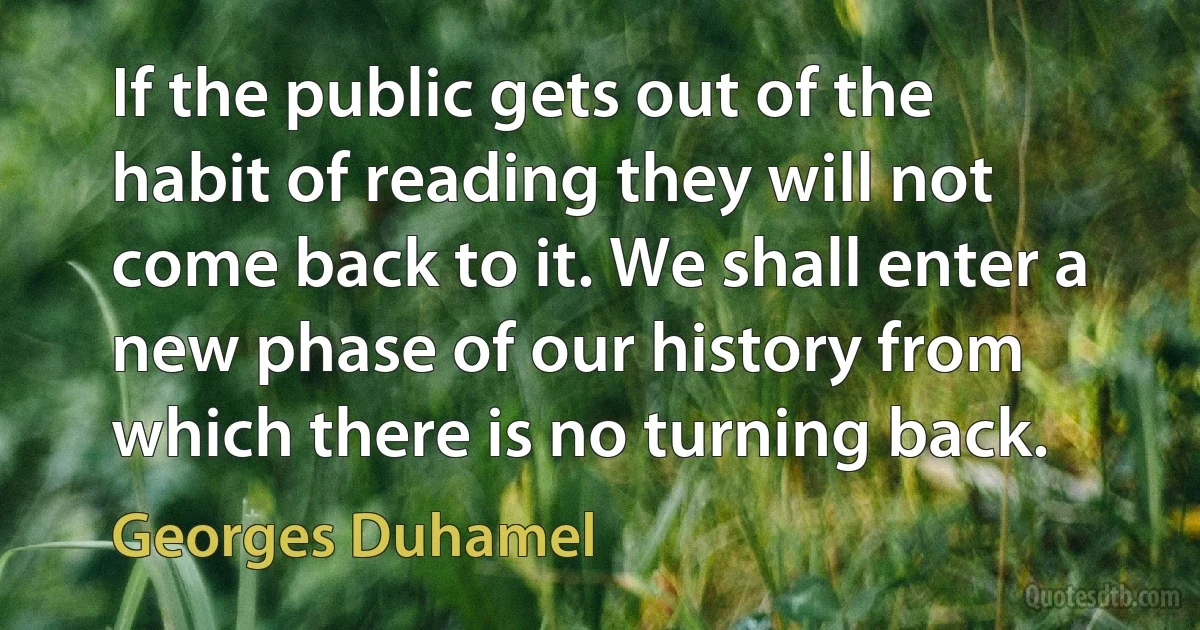 If the public gets out of the habit of reading they will not come back to it. We shall enter a new phase of our history from which there is no turning back. (Georges Duhamel)