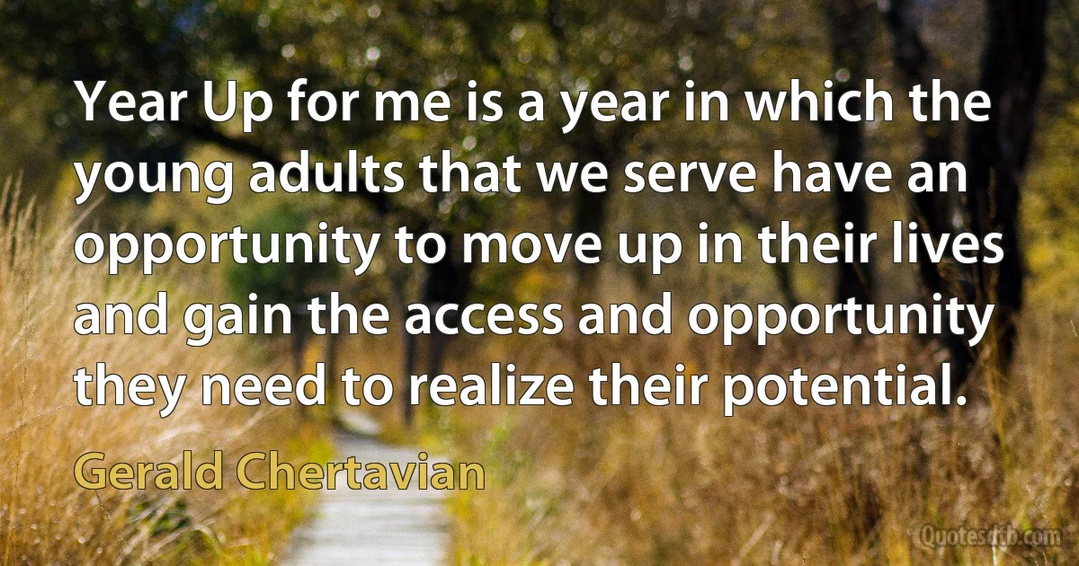 Year Up for me is a year in which the young adults that we serve have an opportunity to move up in their lives and gain the access and opportunity they need to realize their potential. (Gerald Chertavian)