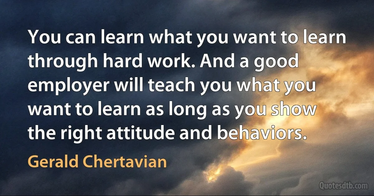 You can learn what you want to learn through hard work. And a good employer will teach you what you want to learn as long as you show the right attitude and behaviors. (Gerald Chertavian)