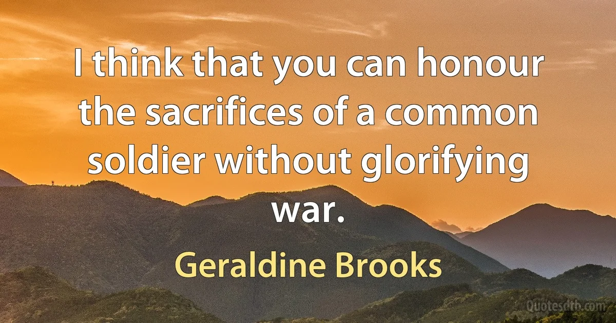 I think that you can honour the sacrifices of a common soldier without glorifying war. (Geraldine Brooks)