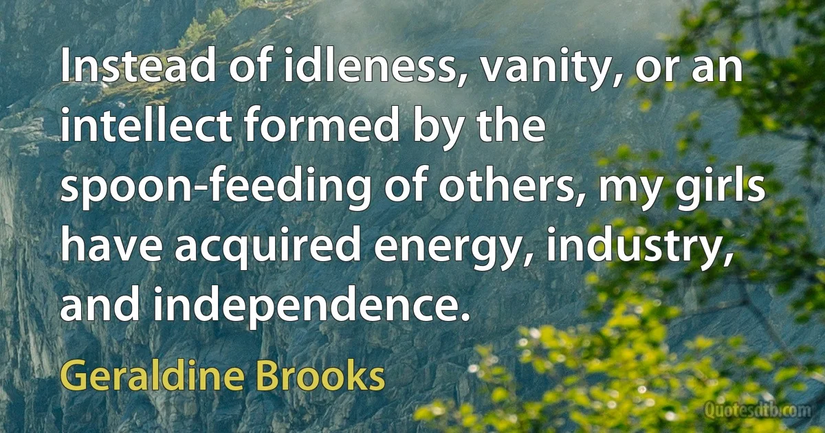 Instead of idleness, vanity, or an intellect formed by the spoon-feeding of others, my girls have acquired energy, industry, and independence. (Geraldine Brooks)