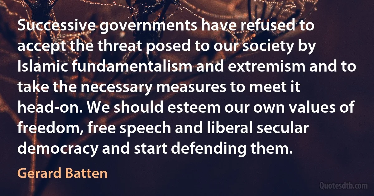 Successive governments have refused to accept the threat posed to our society by Islamic fundamentalism and extremism and to take the necessary measures to meet it head-on. We should esteem our own values of freedom, free speech and liberal secular democracy and start defending them. (Gerard Batten)