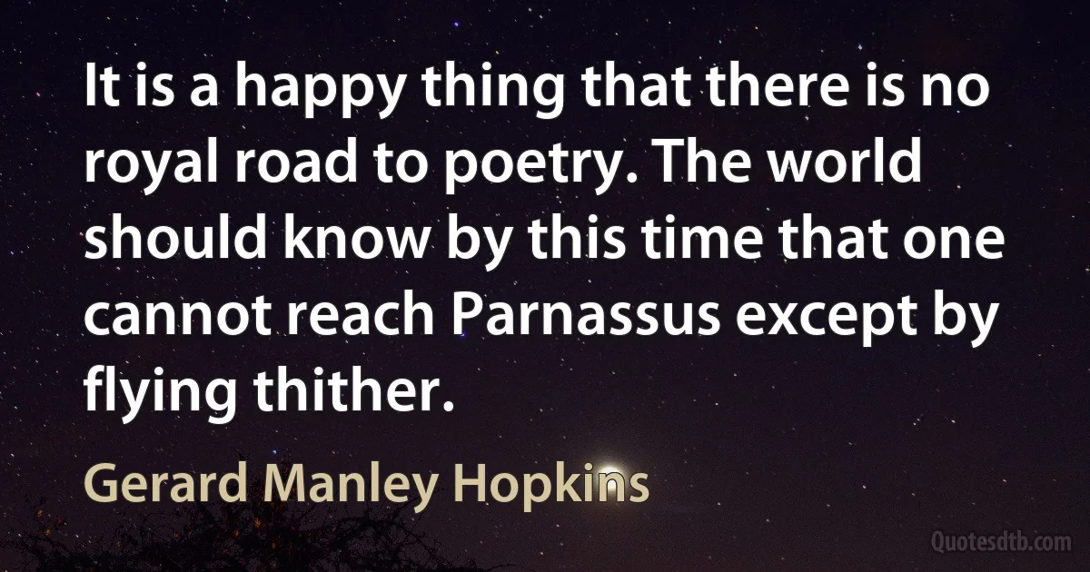 It is a happy thing that there is no royal road to poetry. The world should know by this time that one cannot reach Parnassus except by flying thither. (Gerard Manley Hopkins)