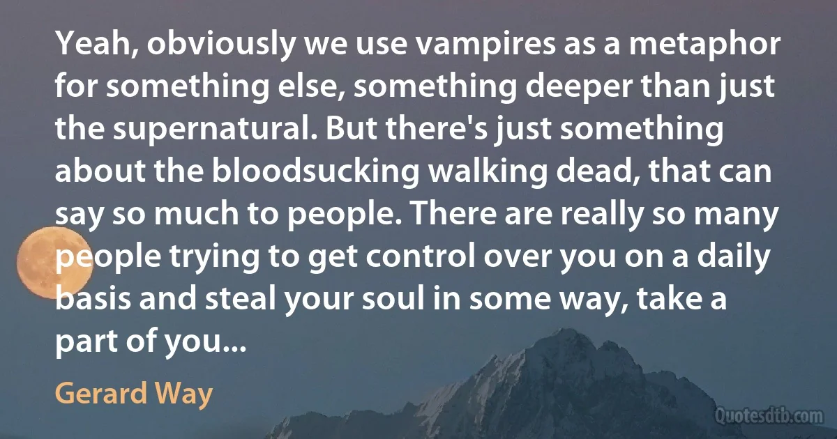 Yeah, obviously we use vampires as a metaphor for something else, something deeper than just the supernatural. But there's just something about the bloodsucking walking dead, that can say so much to people. There are really so many people trying to get control over you on a daily basis and steal your soul in some way, take a part of you... (Gerard Way)