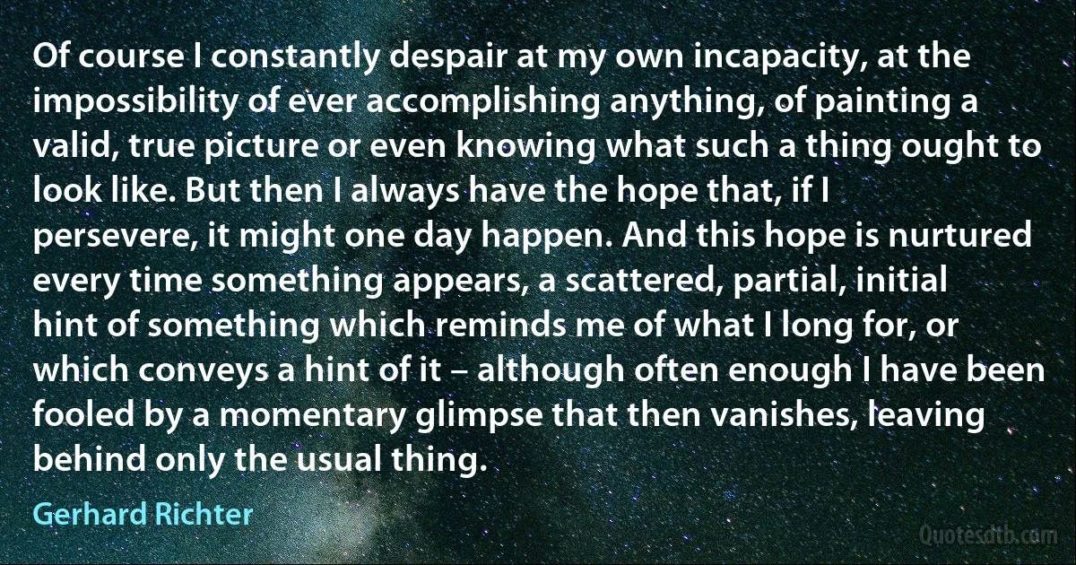 Of course I constantly despair at my own incapacity, at the impossibility of ever accomplishing anything, of painting a valid, true picture or even knowing what such a thing ought to look like. But then I always have the hope that, if I persevere, it might one day happen. And this hope is nurtured every time something appears, a scattered, partial, initial hint of something which reminds me of what I long for, or which conveys a hint of it – although often enough I have been fooled by a momentary glimpse that then vanishes, leaving behind only the usual thing. (Gerhard Richter)