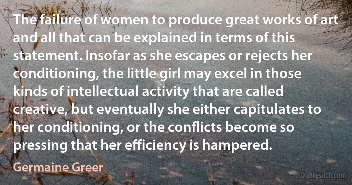 The failure of women to produce great works of art and all that can be explained in terms of this statement. Insofar as she escapes or rejects her conditioning, the little girl may excel in those kinds of intellectual activity that are called creative, but eventually she either capitulates to her conditioning, or the conflicts become so pressing that her efficiency is hampered. (Germaine Greer)