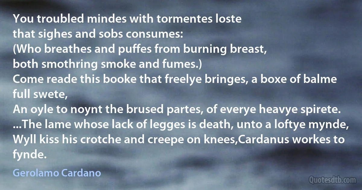 You troubled mindes with tormentes loste
that sighes and sobs consumes:
(Who breathes and puffes from burning breast,
both smothring smoke and fumes.)
Come reade this booke that freelye bringes, a boxe of balme full swete,
An oyle to noynt the brused partes, of everye heavye spirete.
...The lame whose lack of legges is death, unto a loftye mynde,
Wyll kiss his crotche and creepe on knees,Cardanus workes to fynde. (Gerolamo Cardano)