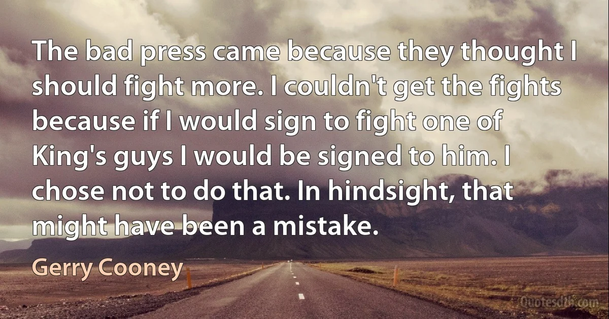 The bad press came because they thought I should fight more. I couldn't get the fights because if I would sign to fight one of King's guys I would be signed to him. I chose not to do that. In hindsight, that might have been a mistake. (Gerry Cooney)