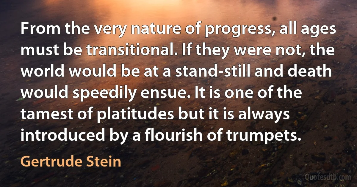 From the very nature of progress, all ages must be transitional. If they were not, the world would be at a stand-still and death would speedily ensue. It is one of the tamest of platitudes but it is always introduced by a flourish of trumpets. (Gertrude Stein)