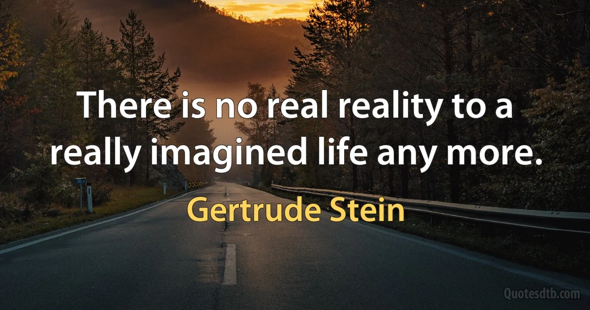 There is no real reality to a really imagined life any more. (Gertrude Stein)