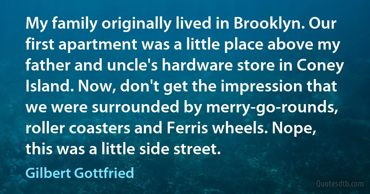 My family originally lived in Brooklyn. Our first apartment was a little place above my father and uncle's hardware store in Coney Island. Now, don't get the impression that we were surrounded by merry-go-rounds, roller coasters and Ferris wheels. Nope, this was a little side street. (Gilbert Gottfried)