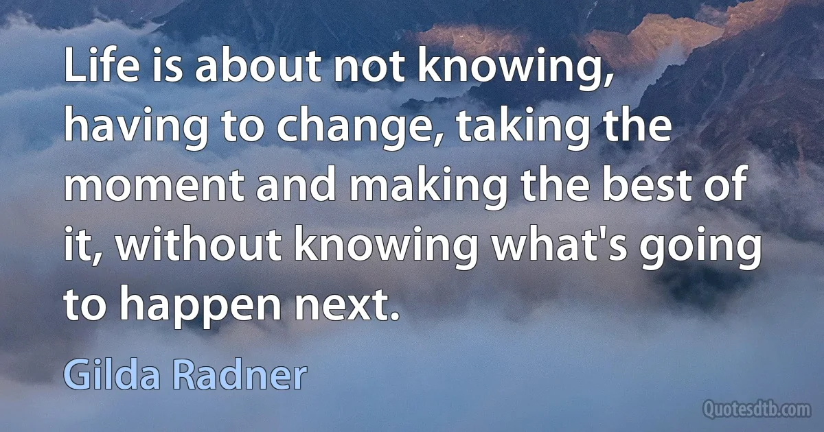 Life is about not knowing, having to change, taking the moment and making the best of it, without knowing what's going to happen next. (Gilda Radner)