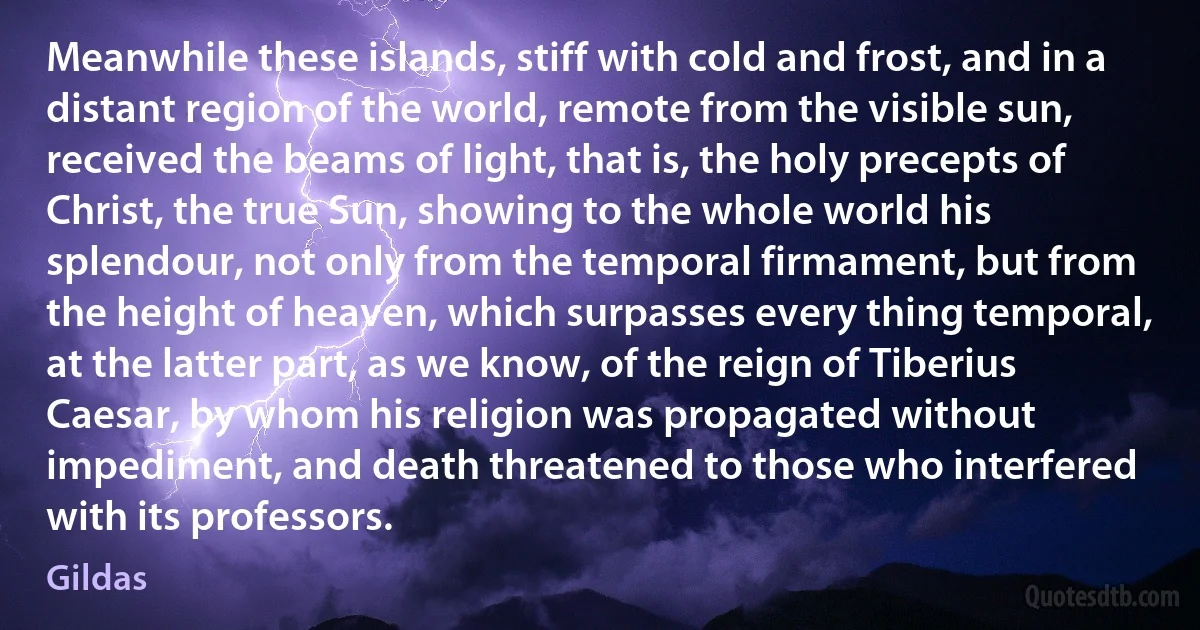 Meanwhile these islands, stiff with cold and frost, and in a distant region of the world, remote from the visible sun, received the beams of light, that is, the holy precepts of Christ, the true Sun, showing to the whole world his splendour, not only from the temporal firmament, but from the height of heaven, which surpasses every thing temporal, at the latter part, as we know, of the reign of Tiberius Caesar, by whom his religion was propagated without impediment, and death threatened to those who interfered with its professors. (Gildas)