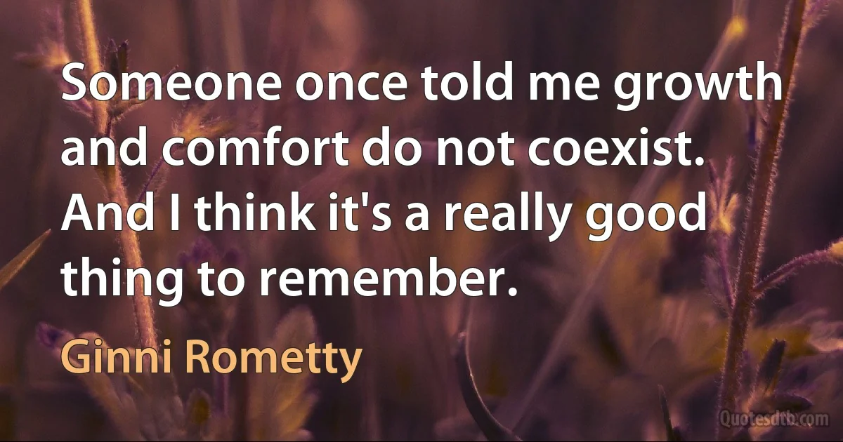 Someone once told me growth and comfort do not coexist. And I think it's a really good thing to remember. (Ginni Rometty)