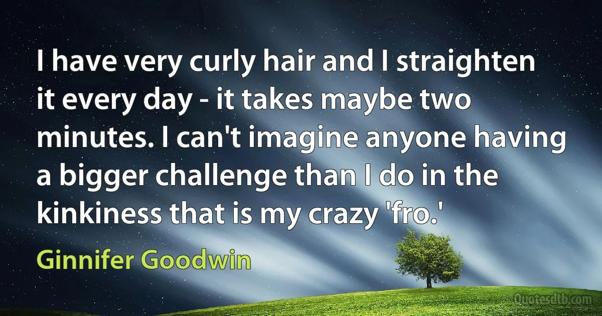 I have very curly hair and I straighten it every day - it takes maybe two minutes. I can't imagine anyone having a bigger challenge than I do in the kinkiness that is my crazy 'fro.' (Ginnifer Goodwin)