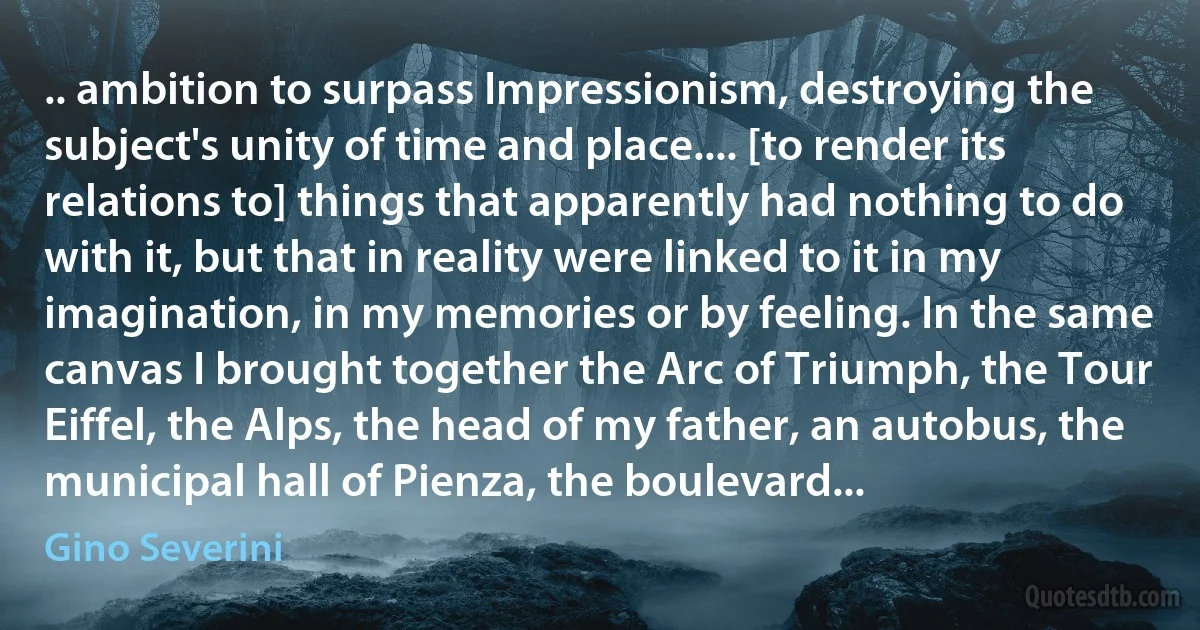 .. ambition to surpass Impressionism, destroying the subject's unity of time and place.... [to render its relations to] things that apparently had nothing to do with it, but that in reality were linked to it in my imagination, in my memories or by feeling. In the same canvas I brought together the Arc of Triumph, the Tour Eiffel, the Alps, the head of my father, an autobus, the municipal hall of Pienza, the boulevard... (Gino Severini)