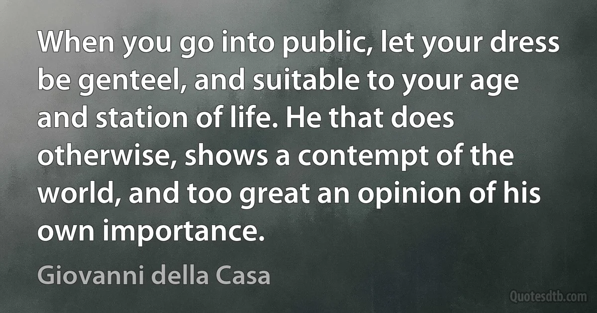 When you go into public, let your dress be genteel, and suitable to your age and station of life. He that does otherwise, shows a contempt of the world, and too great an opinion of his own importance. (Giovanni della Casa)