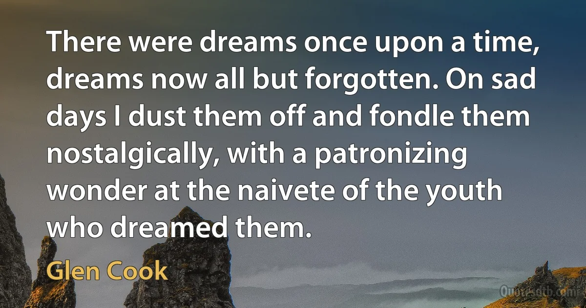 There were dreams once upon a time, dreams now all but forgotten. On sad days I dust them off and fondle them nostalgically, with a patronizing wonder at the naivete of the youth who dreamed them. (Glen Cook)