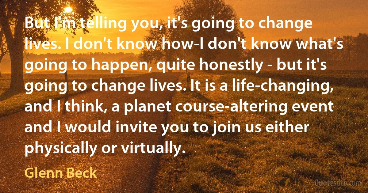 But I'm telling you, it's going to change lives. I don't know how-I don't know what's going to happen, quite honestly - but it's going to change lives. It is a life-changing, and I think, a planet course-altering event and I would invite you to join us either physically or virtually. (Glenn Beck)