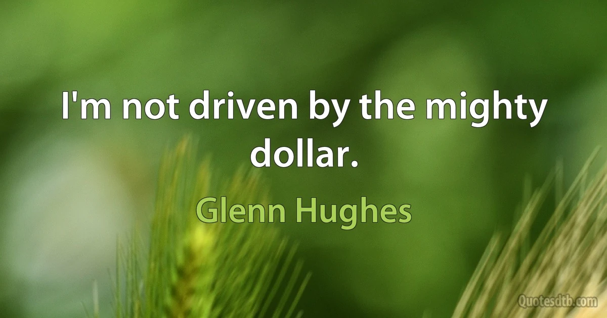 I'm not driven by the mighty dollar. (Glenn Hughes)