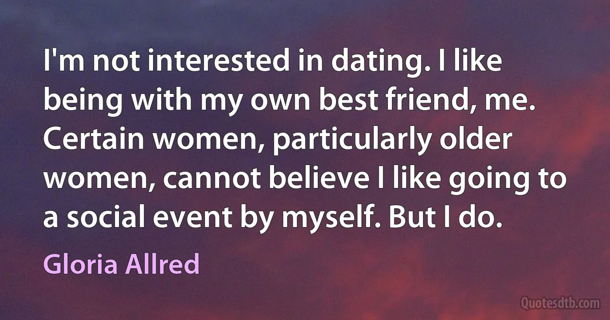 I'm not interested in dating. I like being with my own best friend, me. Certain women, particularly older women, cannot believe I like going to a social event by myself. But I do. (Gloria Allred)