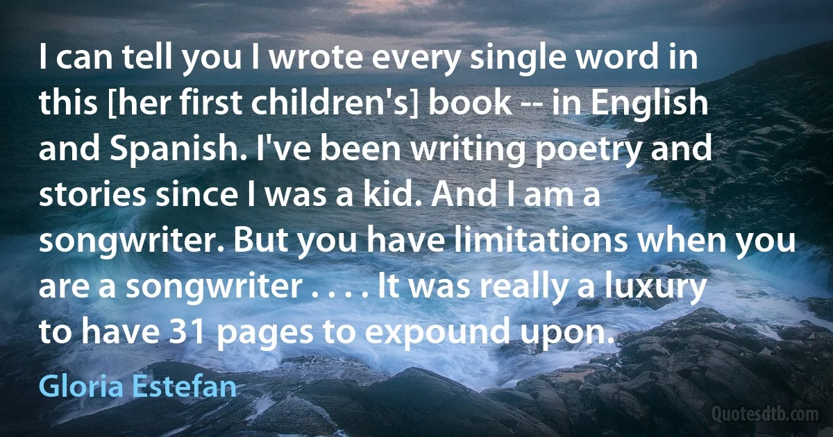 I can tell you I wrote every single word in this [her first children's] book -- in English and Spanish. I've been writing poetry and stories since I was a kid. And I am a songwriter. But you have limitations when you are a songwriter . . . . It was really a luxury to have 31 pages to expound upon. (Gloria Estefan)