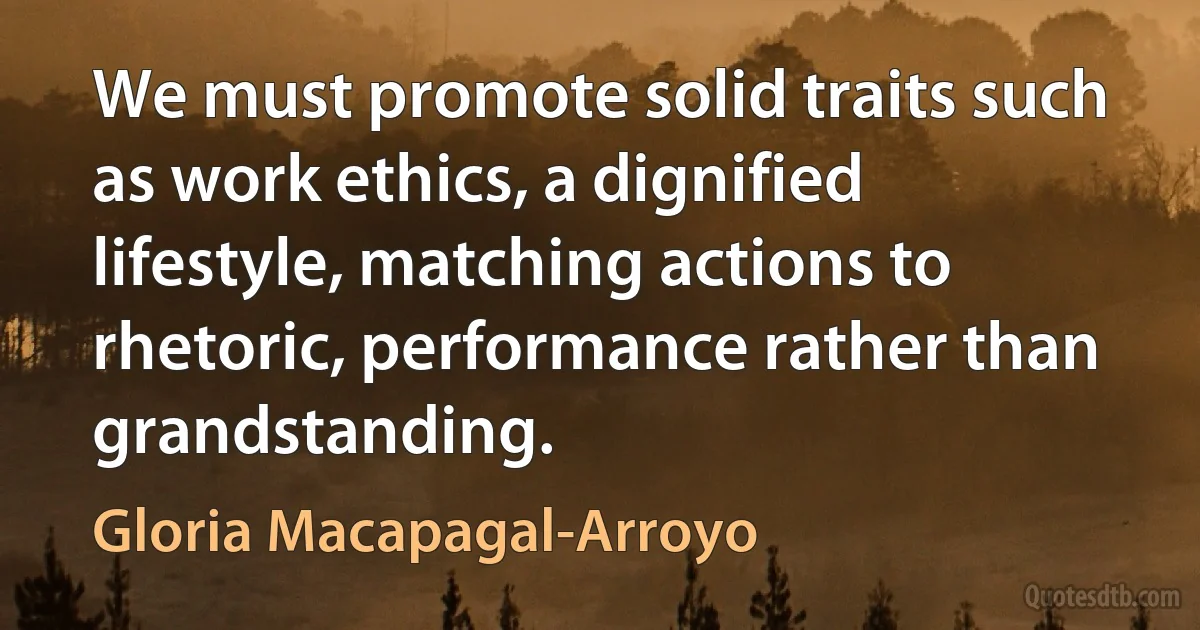 We must promote solid traits such as work ethics, a dignified lifestyle, matching actions to rhetoric, performance rather than grandstanding. (Gloria Macapagal-Arroyo)