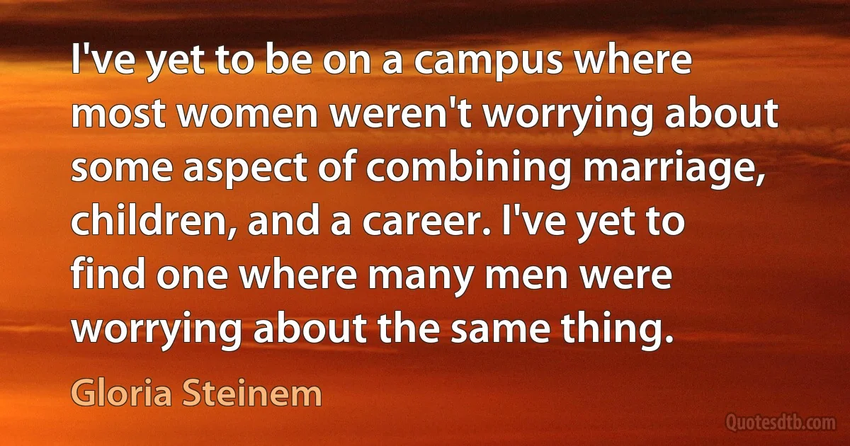 I've yet to be on a campus where most women weren't worrying about some aspect of combining marriage, children, and a career. I've yet to find one where many men were worrying about the same thing. (Gloria Steinem)