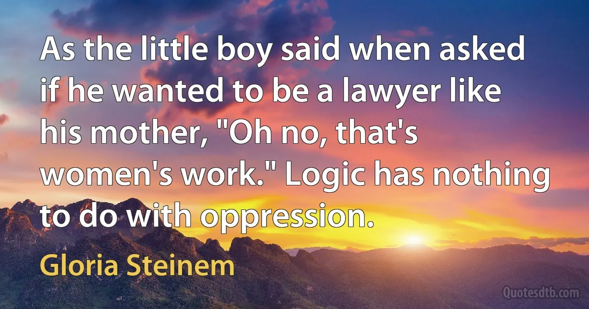 As the little boy said when asked if he wanted to be a lawyer like his mother, "Oh no, that's women's work." Logic has nothing to do with oppression. (Gloria Steinem)