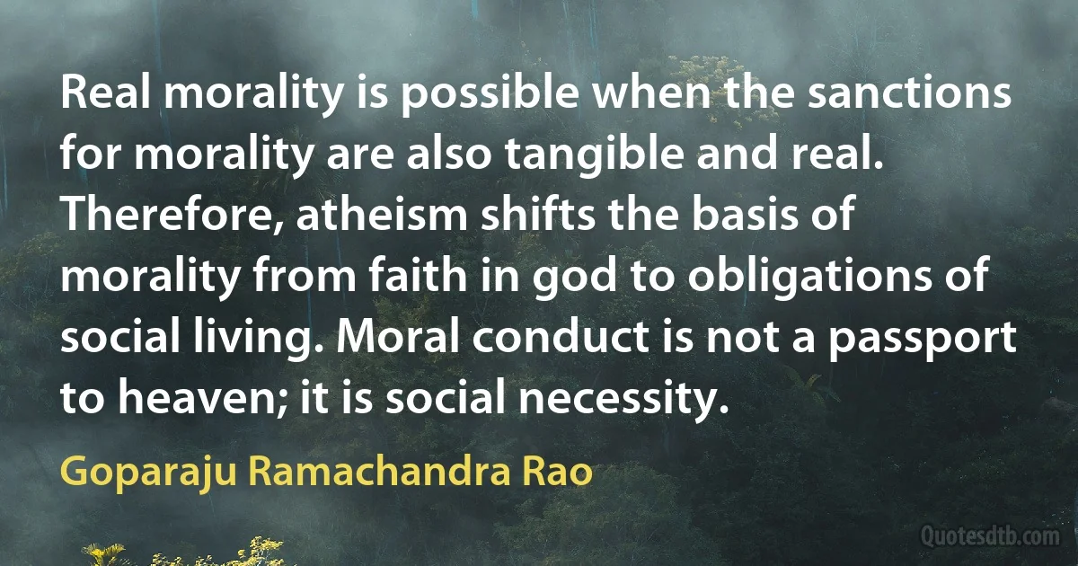 Real morality is possible when the sanctions for morality are also tangible and real. Therefore, atheism shifts the basis of morality from faith in god to obligations of social living. Moral conduct is not a passport to heaven; it is social necessity. (Goparaju Ramachandra Rao)