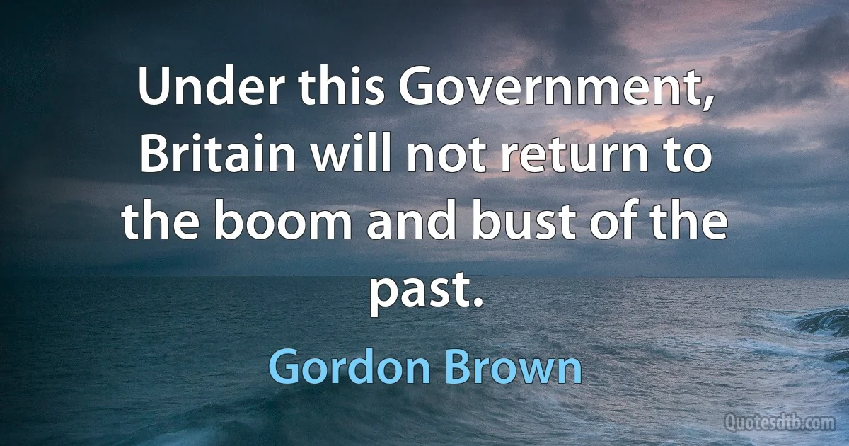 Under this Government, Britain will not return to the boom and bust of the past. (Gordon Brown)