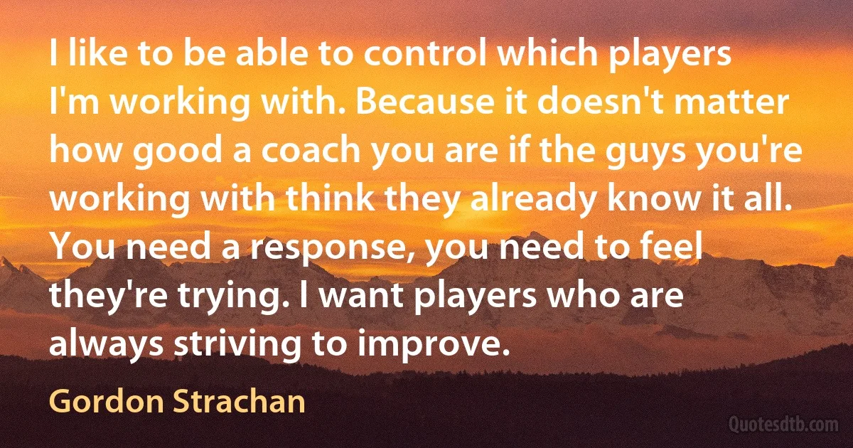 I like to be able to control which players I'm working with. Because it doesn't matter how good a coach you are if the guys you're working with think they already know it all. You need a response, you need to feel they're trying. I want players who are always striving to improve. (Gordon Strachan)