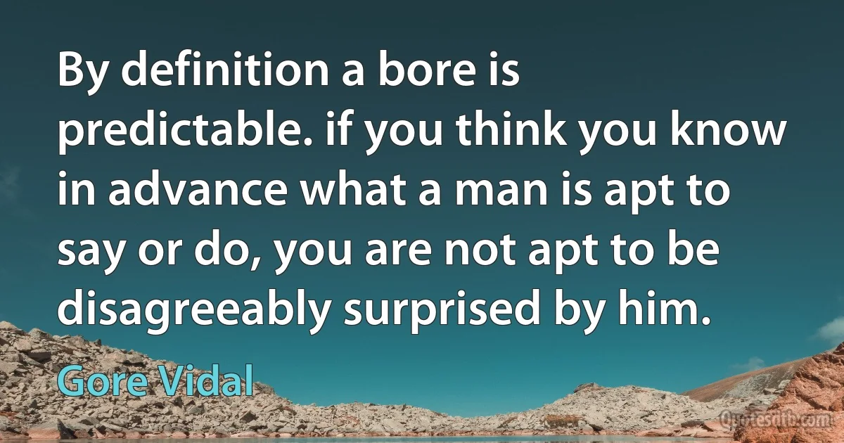 By definition a bore is predictable. if you think you know in advance what a man is apt to say or do, you are not apt to be disagreeably surprised by him. (Gore Vidal)