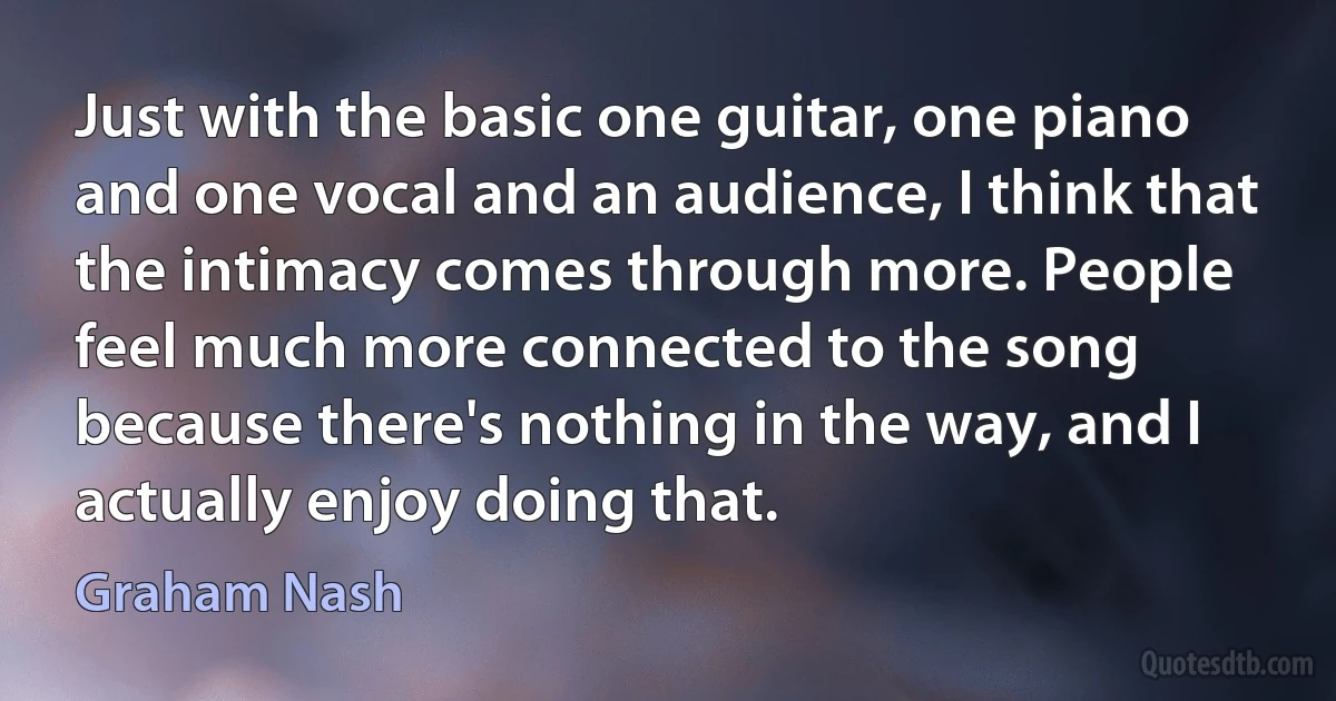 Just with the basic one guitar, one piano and one vocal and an audience, I think that the intimacy comes through more. People feel much more connected to the song because there's nothing in the way, and I actually enjoy doing that. (Graham Nash)