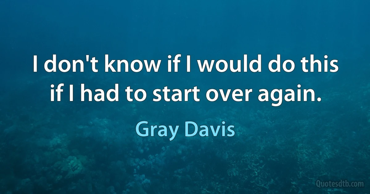 I don't know if I would do this if I had to start over again. (Gray Davis)