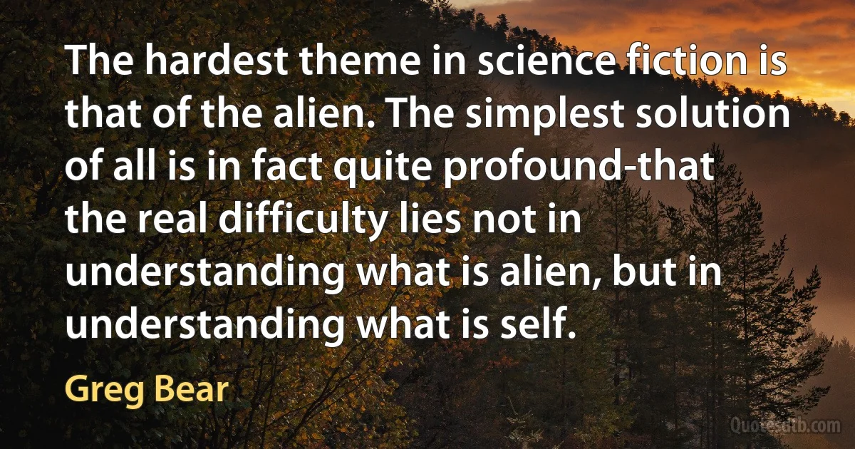 The hardest theme in science fiction is that of the alien. The simplest solution of all is in fact quite profound-that the real difficulty lies not in understanding what is alien, but in understanding what is self. (Greg Bear)