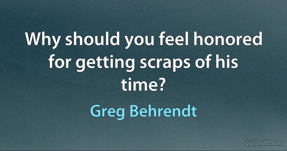 Why should you feel honored for getting scraps of his time? (Greg Behrendt)