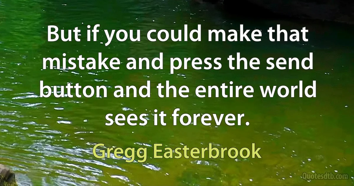 But if you could make that mistake and press the send button and the entire world sees it forever. (Gregg Easterbrook)