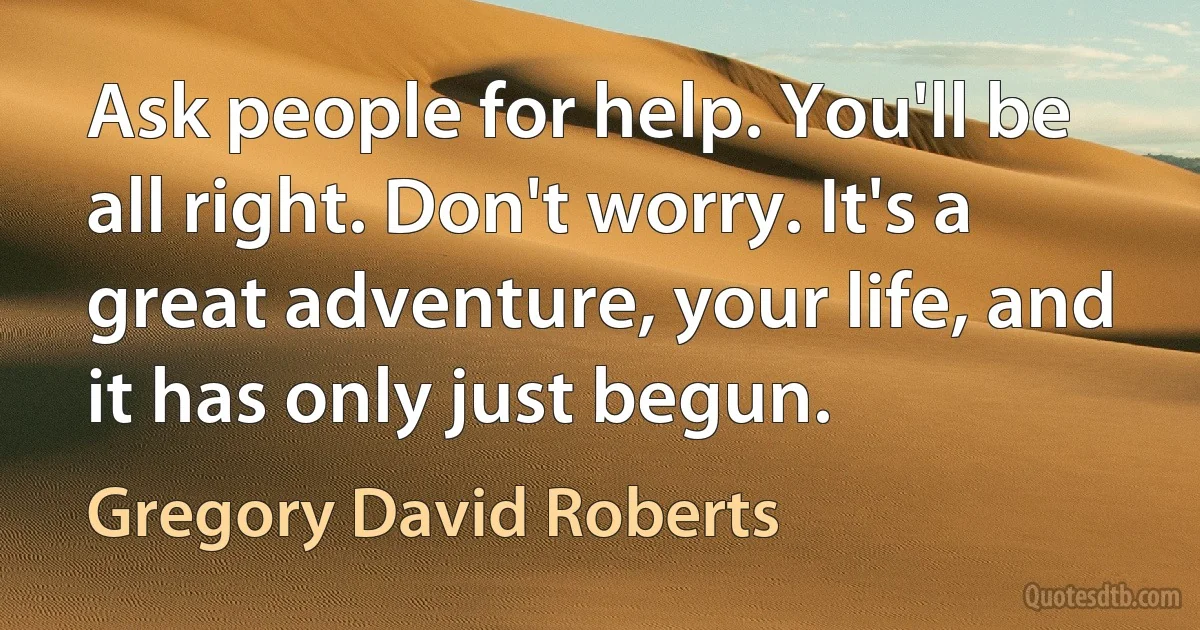 Ask people for help. You'll be all right. Don't worry. It's a great adventure, your life, and it has only just begun. (Gregory David Roberts)