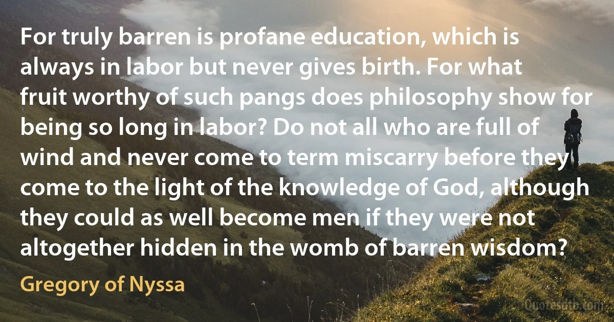 For truly barren is profane education, which is always in labor but never gives birth. For what fruit worthy of such pangs does philosophy show for being so long in labor? Do not all who are full of wind and never come to term miscarry before they come to the light of the knowledge of God, although they could as well become men if they were not altogether hidden in the womb of barren wisdom? (Gregory of Nyssa)