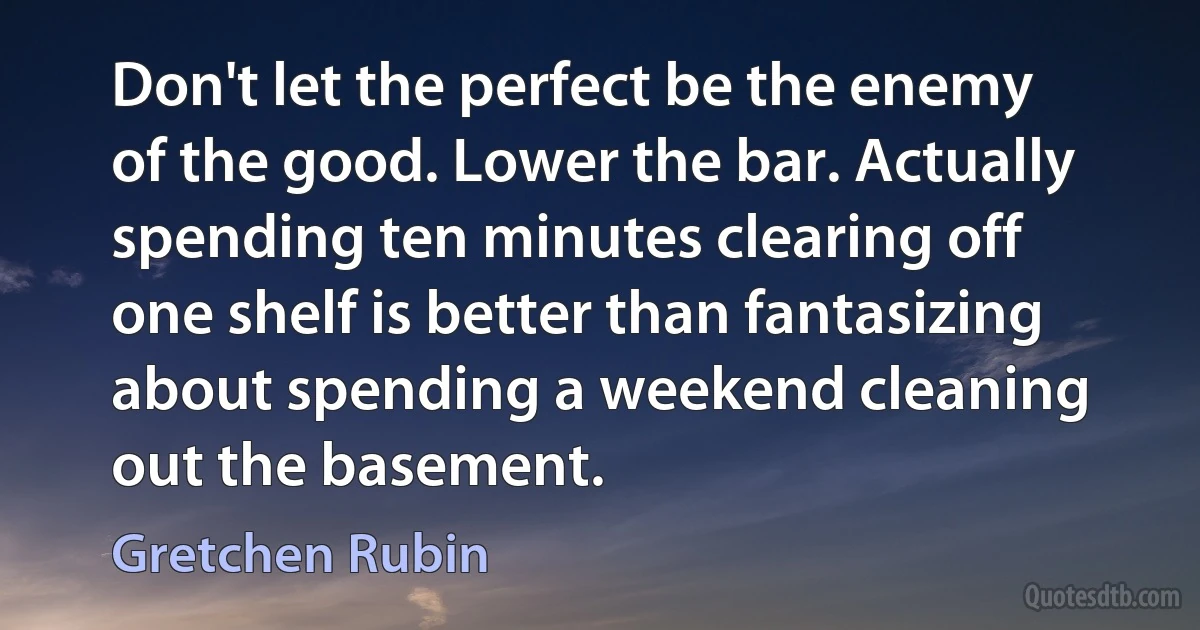 Don't let the perfect be the enemy of the good. Lower the bar. Actually spending ten minutes clearing off one shelf is better than fantasizing about spending a weekend cleaning out the basement. (Gretchen Rubin)