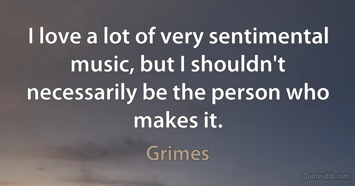 I love a lot of very sentimental music, but I shouldn't necessarily be the person who makes it. (Grimes)