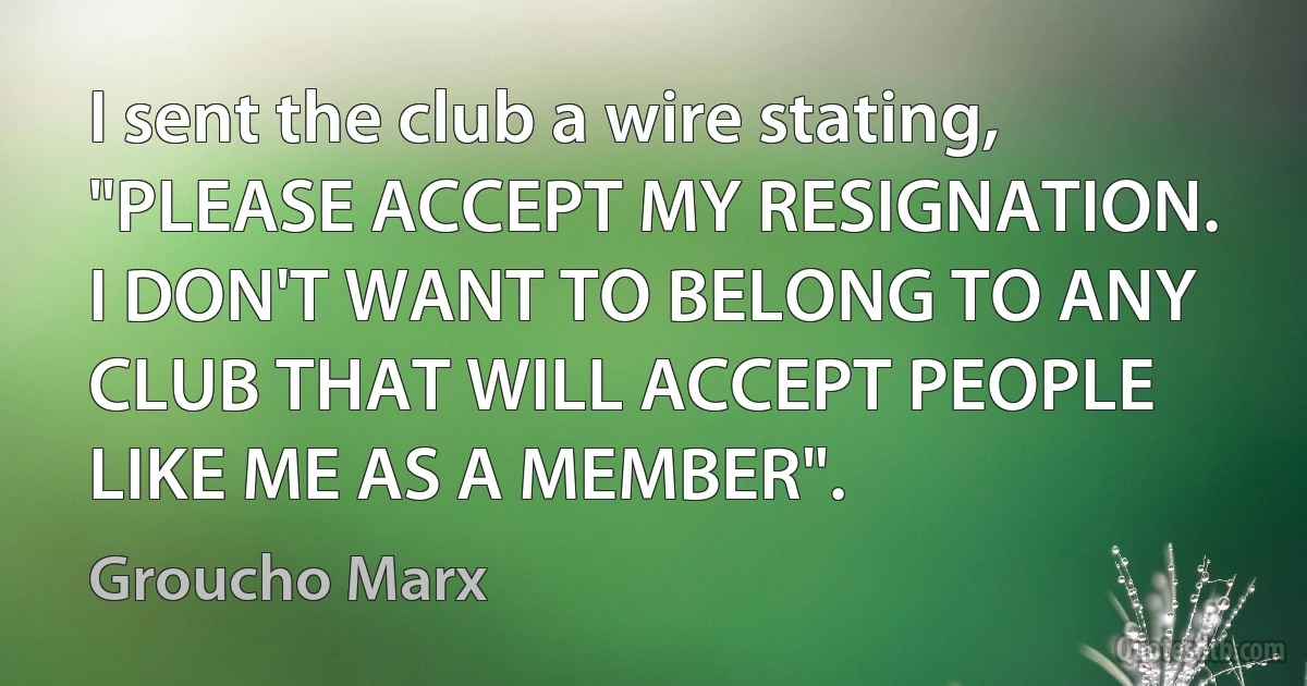 I sent the club a wire stating, "PLEASE ACCEPT MY RESIGNATION. I DON'T WANT TO BELONG TO ANY CLUB THAT WILL ACCEPT PEOPLE LIKE ME AS A MEMBER". (Groucho Marx)