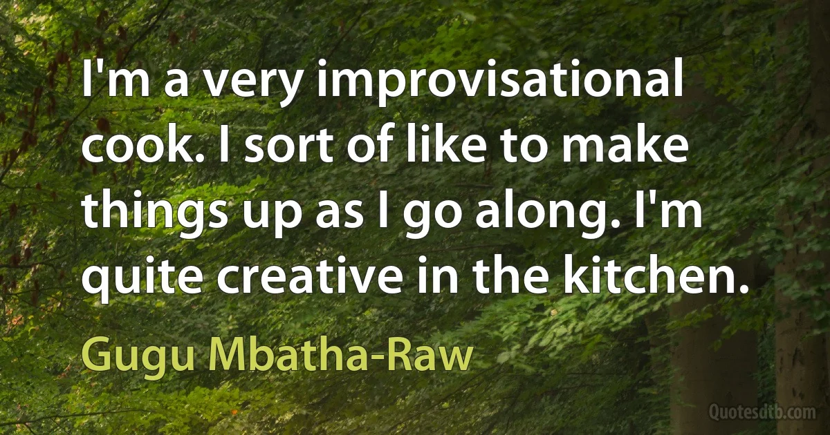 I'm a very improvisational cook. I sort of like to make things up as I go along. I'm quite creative in the kitchen. (Gugu Mbatha-Raw)