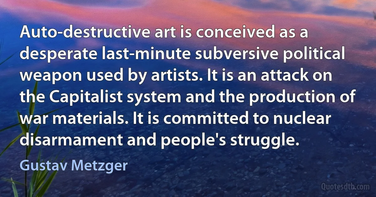 Auto-destructive art is conceived as a desperate last-minute subversive political weapon used by artists. It is an attack on the Capitalist system and the production of war materials. It is committed to nuclear disarmament and people's struggle. (Gustav Metzger)