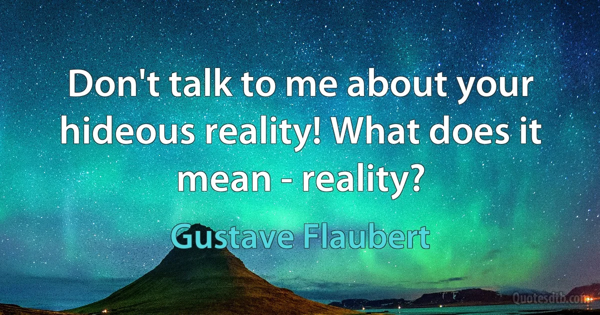 Don't talk to me about your hideous reality! What does it mean - reality? (Gustave Flaubert)